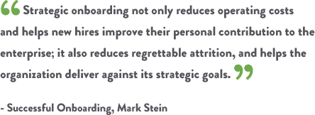 Strategic onboarding not only reduces operating costs and helps new hires improve their personal contribution to the enterprise; it also reduces regrettable attrition, and helps the organization deliver against its strategic goals. - Successful Onboarding, Mark Stein